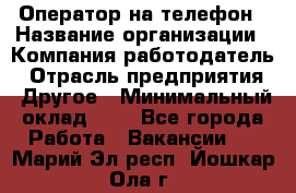 Оператор на телефон › Название организации ­ Компания-работодатель › Отрасль предприятия ­ Другое › Минимальный оклад ­ 1 - Все города Работа » Вакансии   . Марий Эл респ.,Йошкар-Ола г.